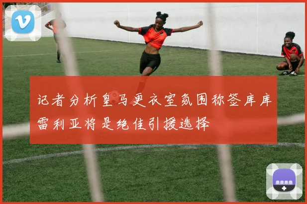 记者分析皇马更衣室氛围称签库库雷利亚将是绝佳引援选择