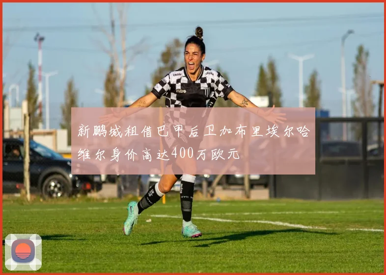 新鹏城租借巴甲后卫加布里埃尔哈维尔身价高达400万欧元