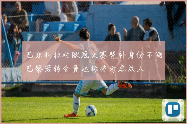 巴尔科拉对欧冠决赛替补身份不满巴黎若转会费达标将考虑放人