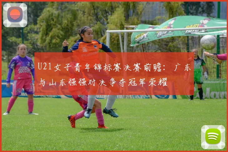 U21女子青年锦标赛决赛前瞻：广东与山东强强对决争夺冠军荣耀