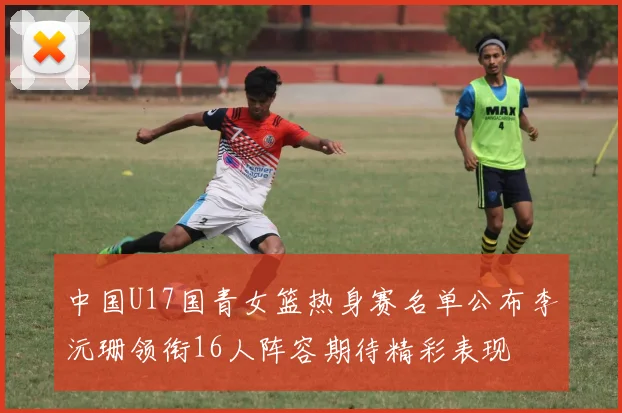 中国U17国青女篮热身赛名单公布李沅珊领衔16人阵容期待精彩表现