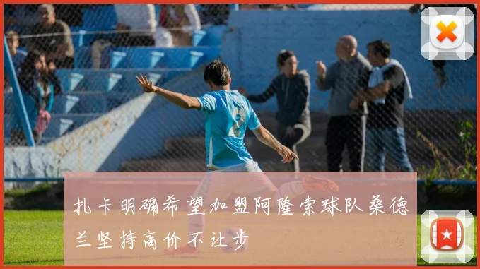 扎卡明确希望加盟阿隆索球队桑德兰坚持高价不让步
