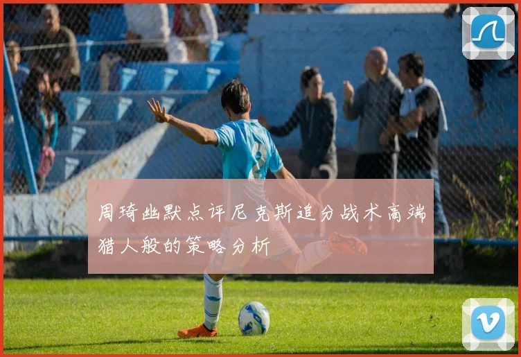 周琦幽默点评尼克斯追分战术高端猎人般的策略分析