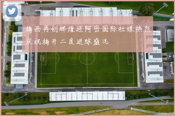 梅西再创辉煌迈阿密国际社媒热烈庆祝梅开二度进球盛况