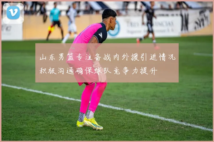 山东男篮专注备战内外援引进情况积极沟通确保球队竞争力提升