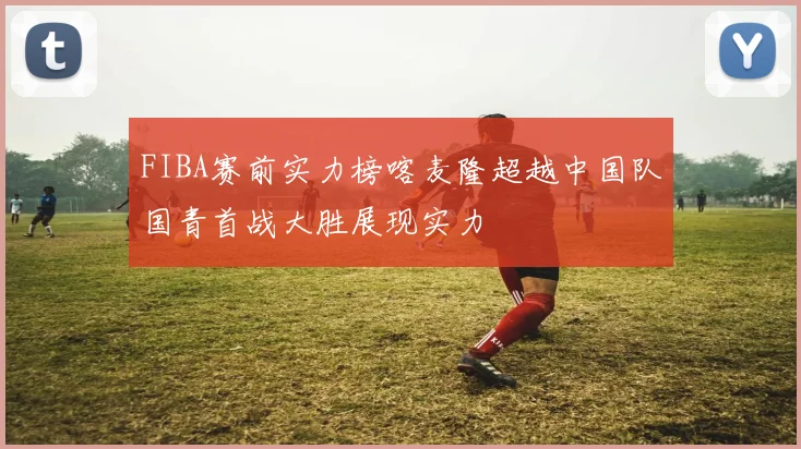 FIBA赛前实力榜喀麦隆超越中国队国青首战大胜展现实力