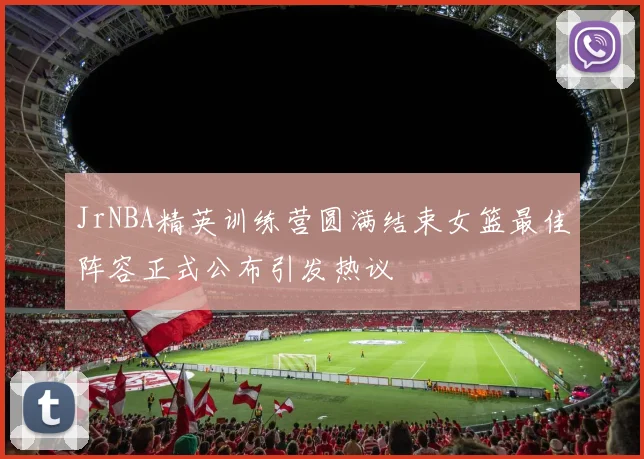 JrNBA精英训练营圆满结束女篮最佳阵容正式公布引发热议