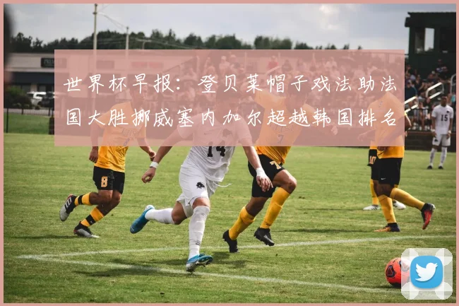 世界杯早报：登贝莱帽子戏法助法国大胜挪威塞内加尔超越韩国排名提升