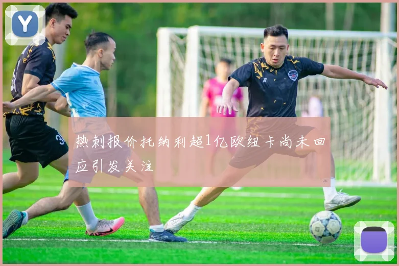 热刺报价托纳利超1亿欧纽卡尚未回应引发关注