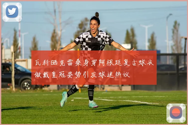 瓦科晒克雷桑身穿阿根廷复古球衣做戴皇冠姿势引发球迷热议