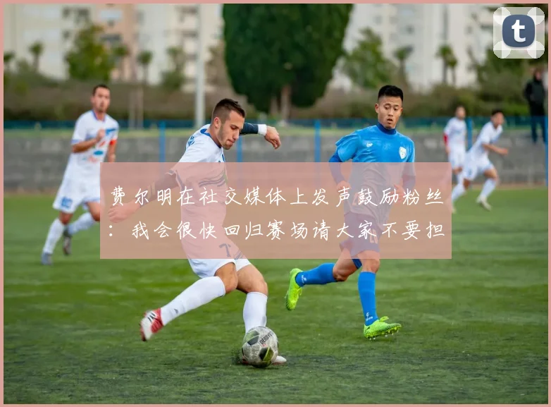 费尔明在社交媒体上发声鼓励粉丝：我会很快回归赛场请大家不要担心