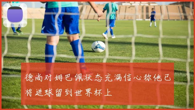 德尚对姆巴佩状态充满信心称他已将进球留到世界杯上